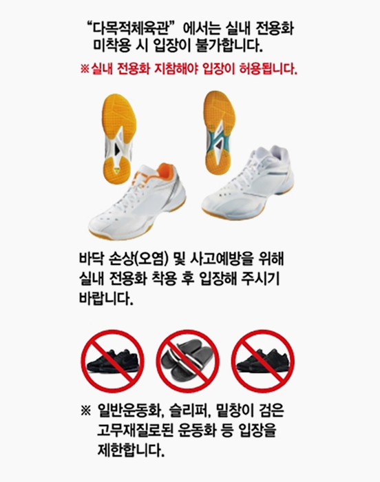 다목적체육관에서는 식내 전용화 미착용 시 입장이 불가합니다 *실내 전용화 지참해야 입장이 허용됩니다
바닥 손상(오염) ㅁ치 사고예방을 위해 실내 전용화 착용 후 입장해 주시기 바랍니다. * 일반운동화, 슬리퍼, 밑창이 검은 고무재질로 된 운동화 등 입장을 제한합니다.