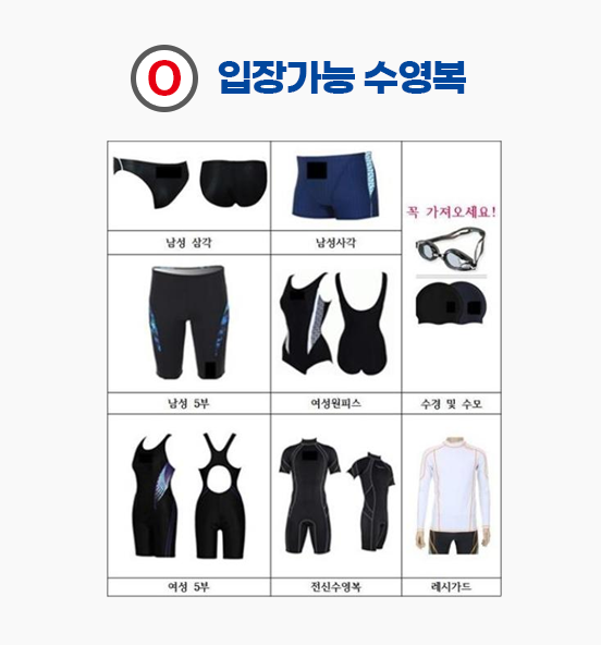 입장가능수영복 : 남성삼각, 남성사각, 남성5부, 여성원피스, 수경및수모(꼭 가져오세요!), 여성5부, 전신수영복, 래시가드
입장금지수영복 : 남성(성인및아동)트렁크, 성인 및 아동비치웨어(남녀공통), 여성(성인및아동)비키니치마, 수모아닌모자, 수영도구(킥판,튜브,헬파,오리발,풀부이 등)
입장금지 수영복 착용 후 입장 시 퇴장조치 합니다.
킥판, 풀부이, 헬파는 평일 자유수영에만 가능 주말에는 불가